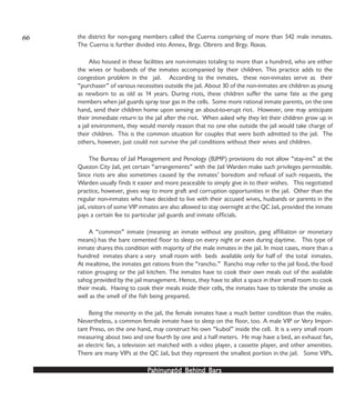 PPPPPahinungód Behind Bahinungód Behind Bahinungód Behind Bahinungód Behind Bahinungód Behind Barsarsarsarsars
the district for non-gang members called the Cuerna comprising of more than 542 male inmates.
The Cuerna is further divided into Annex, Brgy. Obrero and Brgy. Roxas.
Also housed in these facilities are non-inmates totaling to more than a hundred, who are either
the wives or husbands of the inmates accompanied by their children. This practice adds to the
congestion problem in the jail. According to the inmates, these non-inmates serve as their
“purchaser” of various necessities outside the jail. About 30 of the non-inmates are children as young
as newborn to as old as 14 years. During riots, these children suffer the same fate as the gang
members when jail guards spray tear gas in the cells. Some more rational inmate parents, on the one
hand, send their children home upon sensing an about-to-erupt riot. However, one may anticipate
their immediate return to the jail after the riot. When asked why they let their children grow up in
a jail environment, they would merely reason that no one else outside the jail would take charge of
their children. This is the common situation for couples that were both admitted to the jail. The
others, however, just could not survive the jail conditions without their wives and children.
The Bureau of Jail Management and Penology (BJMP) provisions do not allow “stay-ins” at the
Quezon City Jail, yet certain “arrangements” with the Jail Warden make such privileges permissible.
Since riots are also sometimes caused by the inmates’ boredom and refusal of such requests, the
Warden usually finds it easier and more peaceable to simply give in to their wishes. This negotiated
practice, however, gives way to more graft and corruption opportunities in the jail. Other than the
regular non-inmates who have decided to live with their accused wives, husbands or parents in the
jail, visitors of some VIP inmates are also allowed to stay overnight at the QC Jail, provided the inmate
pays a certain fee to particular jail guards and inmate officials.
A “common” inmate (meaning an inmate without any position, gang affiliation or monetary
means) has the bare cemented floor to sleep on every night or even during daytime. This type of
inmate shares this condition with majority of the male inmates in the jail. In most cases, more than a
hundred inmates share a very small room with beds available only for half of the total inmates.
At mealtime, the inmates get rations from the “rancho.” Rancho may refer to the jail food, the food
ration grouping or the jail kitchen. The inmates have to cook their own meals out of the available
sahog provided by the jail management. Hence, they have to allot a space in their small room to cook
their meals. Having to cook their meals inside their cells, the inmates have to tolerate the smoke as
well as the smell of the fish being prepared.
Being the minority in the jail, the female inmates have a much better condition than the males.
Nevertheless, a common female inmate have to sleep on the floor, too. A male VIP or Very Impor-
tant Preso, on the one hand, may construct his own “kubol” inside the cell. It is a very small room
measuring about two and one fourth by one and a half meters. He may have a bed, an exhaust fan,
an electric fan, a television set matched with a video player, a cassette player, and other amenities.
There are many VIPs at the QC Jail, but they represent the smallest portion in the jail. Some VIPs,
66
 