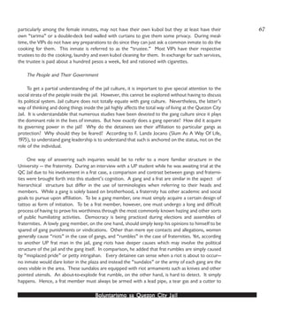 Boluntarismo sa QuezBoluntarismo sa QuezBoluntarismo sa QuezBoluntarismo sa QuezBoluntarismo sa Quezon Cityon Cityon Cityon Cityon City JailJailJailJailJail
particularly among the female inmates, may not have their own kubol but they at least have their
own “tarima” or a double-deck bed walled with curtains to give them some privacy. During meal-
time, the VIPs do not have any preparations to do since they can just ask a common inmate to do the
cooking for them. This inmate is referred to as the “trustee.” Most VIPs have their respective
trustees to do the cooking, laundry and even kubol cleaning for them. In exchange for such services,
the trustee is paid about a hundred pesos a week, fed and rationed with cigarettes.
The People and Their Government
To get a partial understanding of the jail culture, it is important to give special attention to the
social strata of the people inside the jail. However, this cannot be explored without having to discuss
its political system. Jail culture does not totally equate with gang culture. Nevertheless, the latter’s
way of thinking and doing things inside the jail highly affects the total way of living at the Quezon City
Jail. It is understandable that numerous studies have been devoted to the gang culture since it plays
the dominant role in the lives of inmates. But how exactly does a gang operate? How did it acquire
its governing power in the jail? Why do the detainees see their affiliation to particular gangs as
protection? Why should they be feared? According to F. Landa Jocano (Slum As A Way Of Life,
1975), to understand gang leadership is to understand that such is anchored on the status, not on the
role of the individual.
One way of answering such inquiries would be to refer to a more familiar structure in the
University — the fraternity. During an interview with a UP student while he was awaiting trial at the
QC Jail due to his involvement in a frat case, a comparison and contrast between gangs and fraterni-
ties were brought forth into this student’s cognition. A gang and a frat are similar in the aspect of
hierarchical structure but differ in the use of terminologies when referring to their heads and
members. While a gang is solely based on brotherhood, a fraternity has other academic and social
goals to pursue upon affiliation. To be a gang member, one must simply acquire a certain design of
tattoo as form of initiation. To be a frat member, however, one must undergo a long and difficult
process of having to prove his worthiness through the most commonly known hazing and other sorts
of public humiliating activities. Democracy is being practiced during elections and assemblies of
fraternities. A lowly gang member, on the one hand, should simply keep his opinions to himself to be
spared of gang punishments or vindications. Other than mere eye contacts and allegations, women
generally cause “riots” in the case of gangs, and “rumbles” in the case of fraternities. Yet, according
to another UP frat man in the jail, gang riots have deeper causes which may involve the political
structure of the jail and the gang itself. In comparison, he added that frat rumbles are simply caused
by “misplaced pride” or petty intrigahan. Every detainee can sense when a riot is about to occur—
no inmate would dare loiter in the plaza and instead the “sundalos” or the army of each gang are the
ones visible in the area. These sundalos are equipped with riot armaments such as knives and other
pointed utensils. An about-to-explode frat rumble, on the other hand, is hard to detect. It simply
happens. Hence, a frat member must always be armed with a lead pipe, a tear gas and a cutter to
67
 