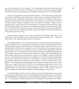 Boluntarismo sa QuezBoluntarismo sa QuezBoluntarismo sa QuezBoluntarismo sa QuezBoluntarismo sa Quezon Cityon Cityon Cityon Cityon City JailJailJailJailJail
enjoy certain privileges due to their positions. For non-gang districts such as the Brgy. Obrero and
Brgy. Roxas, the inmates only have the “Mayores” to govern them. The Annex, having the biggest
number of members in the non-gang district, is headed by a “Gobernador” and a “Bise- Gobernador.”
There are no gang affiliations among the female detainees. Yet their relationships with particular
gang members also influence their status in the jail. The female district is headed by a “Gobernadora,”
who functions as the overall leader of the female district. Under her is a “Kulturera,” who serves as
the guard (or “bastunera”) for the whole district, “Coordinator,” who oversees all the activities of
the female district, “Assistant Coordinator,” who serves with the coordinator, “Mayora,” who is
referred to as the “nanay” of every cell, and the “Bastunera” or the guard of a particular cell. Other
than the Mayora and Bastunera, there are also recognized officials for every cell. Nonetheless, they
have minimal authority in comparison with the whole district officials. In visiting a “positionless”
female inmate, one must not fail to acknowledge the powerful heads both of the whole district and
of the particular cell of the inmate.
All districts have a “Buyonero” (for male) or “Buyonera” (for female), which refers to the
detainee who is officially tasked to clean and guard the cells’ respective comfort rooms. Apart from
these officials, other supporting officers govern at the QC Jail.
The Kapit-Bisig 2000, Inc., the umbrella organization of all the gangs and non-gang detainees in
the jail, may appear to have more power than the gangs, but an inmate would know better than this.
The Kapit-Bisig is headed by a “Mini-City Mayor.” The Mini-City Mayor is elected while the rest of the
officials may either be mandated or appointed. Even the Commandos of every gang recognize the
Mini-City Mayor’s authority. He convenes the weekly assembly of all the gang leaders and other
district leaders. But, it is the Batang City Jail Commando, the head of the largest-affiliated gang at the
QC Jail, who is known to be the most powerful of them all. During such regular gatherings, the
inmate officials tackle various issues which may range from riot problems to water and electricity
concerns. The Warden is present during such occasions but it is the Mini-City Mayor and Vice-Mayor
who discuss all the detainees’ miseries. It is commendable to note that when the inmates present
their problems, they also come up with their own resolutions. They do not depend much on the
Warden. The inmates have the funds to support their own projects. Major sources of the inmates’
funds are the regular collection of P2.00 per week among gang members (also known as the
“palakpak”) and the P5.00 dalaw fee among all inmates. Another alleged primary source is the
illegal distribution of drugs inside and outside the Quezon City Jail. These resources, for the re-
searcher, could be the reasons why the Warden respects the positions of such inmates.
The Warden together with the other jail employees may have the official authority in the jail, but
upon knowing the jail’s political system, one will realize that the underlying power of gang officials
and Kapit-Bisig officers complement the jail officials’ legitimate authority at the QC Jail. This proce-
dure is recognized by the lowest-ranking detainee to the highest-ranking jail official—the Warden.
69
 