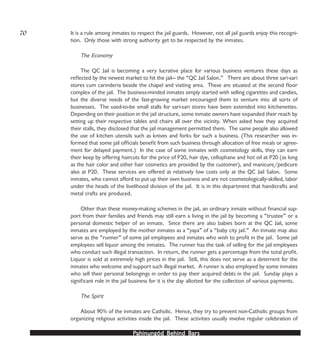 PPPPPahinungód Behind Bahinungód Behind Bahinungód Behind Bahinungód Behind Bahinungód Behind Barsarsarsarsars
It is a rule among inmates to respect the jail guards. However, not all jail guards enjoy this recogni-
tion. Only those with strong authority get to be respected by the inmates.
The Economy
The QC Jail is becoming a very lucrative place for various business ventures these days as
reflected by the newest market to hit the jail— the “QC Jail Salon.” There are about three sari-sari
stores cum carinderia beside the chapel and visiting area. These are situated at the second floor
complex of the jail. The business-minded inmates simply started with selling cigarettes and candies,
but the diverse needs of the fast-growing market encouraged them to venture into all sorts of
businesses. The used-to-be small stalls for sari-sari stores have been extended into kitchenettes.
Depending on their position in the jail structure, some inmate owners have expanded their reach by
setting up their respective tables and chairs all over the vicinity. When asked how they acquired
their stalls, they disclosed that the jail management permitted them. The same people also allowed
the use of kitchen utensils such as knives and forks for such a business. (This researcher was in-
formed that some jail officials benefit from such business through allocation of free meals or agree-
ment for delayed payment.) In the case of some inmates with cosmetology skills, they can earn
their keep by offering haircuts for the price of P20, hair dye, cellophane and hot oil at P20 (as long
as the hair color and other hair cosmetics are provided by the customer), and manicure/pedicure
also at P20. These services are offered at relatively low costs only at the QC Jail Salon. Some
inmates, who cannot afford to put up their own business and are not cosmetologically-skilled, labor
under the heads of the livelihood division of the jail. It is in this department that handicrafts and
metal crafts are produced.
Other than these money-making schemes in the jail, an ordinary inmate without financial sup-
port from their families and friends may still earn a living in the jail by becoming a “trustee” or a
personal domestic helper of an inmate. Since there are also babies born at the QC Jail, some
inmates are employed by the mother inmates as a “yaya” of a “baby city jail.” An inmate may also
serve as the “runner” of some jail employees and inmates who wish to profit in the jail. Some jail
employees sell liquor among the inmates. The runner has the task of selling for the jail employees
who conduct such illegal transaction. In return, the runner gets a percentage from the total profit.
Liquor is sold at extremely high prices in the jail. Still, this does not serve as a deterrent for the
inmates who welcome and support such illegal market. A runner is also employed by some inmates
who sell their personal belongings in order to pay their acquired debts in the jail. Sunday plays a
significant role in the jail business for it is the day allotted for the collection of various payments.
The Spirit
About 90% of the inmates are Catholic. Hence, they try to prevent non-Catholic groups from
organizing religious activities inside the jail. These activities usually involve regular celebration of
70
 