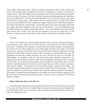 Boluntarismo sa QuezBoluntarismo sa QuezBoluntarismo sa QuezBoluntarismo sa QuezBoluntarismo sa Quezon Cityon Cityon Cityon Cityon City JailJailJailJailJail
masses, Bible studies and the like. When non-Catholic organizations insist on their activities, the
inmate officials permit them provided they promise not to baptize the inmates in the process of
renewing them. Some UP students who are presently held at the QC Jail shared that during their
first few months in the place, they tried to console themselves by philosophizing and rationalizing
the fate that befell them. A few more months followed by years in the jail, however, made them
more spiritual in seeing things. They disclosed that they started to have a stronger faith in God.
Hence, it can be observed that most inmates have images of Jesus Christ or Mother Mary pasted on
their walls, if not tattooed on their bodies. The chapel situated in the center at the upper level of the
jail complex, also plays a significant part in the lives of the inmates. It is in this chapel that newly
committed inmates are formally oriented about jail life. Yet, it is interesting to note that the orien-
tation focuses not so much on the jail rules and regulations, but more on topics such as “Self-
Discovery of Personal Values, Social Values, Moral Values, Cultural Values and Spiritual Values.”
The Mind
Some of the inmates have attained college education while most have only been privileged to
finish secondary school. Still, there are others who do not even know how to write or read their
own names. To respond to this condition, a functional literacy-numeracy program was organized by
the inmates for the inmates. Apart from some Pahinungód volunteers who taught in the jail for
some period, majority of the teachers were inmates with high educational background and were
willing to serve their fellow inmates in their own way. The program aimed to equip the inmates with
knowledge and skills they consider necessary not only in the jail, but more so in life after jail.
Unfortunately, the program is often set aside because the room originally constructed for the
program had to be converted into cells in order to accommodate the increasing number of inmates
at the QC Jail. An assessment of the program also concluded that most inmates have very little
interest in attending the functional literacy-numeracy classes because to them, education is useless in
their present condition. By browsing over the provided program materials by the DECS, this
researcher discovered that the given curriculum was not really “functional” for inmates. This find-
ing can be assumed as a primary cause of the inmates’ minimal if not lack of interest in the program.
Just recently, a non-governmental organization started their own functional literacy program at the
QC Jail using more functional educational modules. An inmate who is a graduate of UP Diliman
heads this program.
Filipino VFilipino VFilipino VFilipino VFilipino Values that thrivalues that thrivalues that thrivalues that thrivalues that thrive at the QC Jaile at the QC Jaile at the QC Jaile at the QC Jaile at the QC Jail
Having illustrated the physical and socio-political environment at the Quezon City Jail, this part
of the paper will now feature the notable Filipino ways that the detainees practice despite their
current condition which, for some of them, could be considered entirely different from the environ-
ment from which they came.
71
 