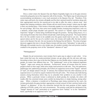PPPPPahinungód Behind Bahinungód Behind Bahinungód Behind Bahinungód Behind Bahinungód Behind Barsarsarsarsars
Filipino Hospitality
Once a visitor enters the Quezon City Jail, Filipino hospitality begins not at the gate entrance
manned by jail guards, but at the respective cells of the inmates. This Filipino way of welcoming and
accommodating non-detainees is very much practiced at the Quezon City Jail. Therefore, if the
visitor stays until lunch, the inmates will gladly sacrifice their rationed meals for lunchtime along with
their appropriated meal for the evening just to be able to offer the visitor a decent meal. And
despite their sleeping conditions, other inmates will not mind if some inmates’ visitors stay the night
in their very limited space. If the inmate is financially capable, he or she will be charged a certain fee
for such privilege. But if not, then some more capable inmates, knowing how important a visit is to
a detainee, would simply shoulder such payment. The concern or “bahala” aspect of the moral
imperative “dangal” is clearly being manifested through this practice. During visiting hours, it is a
rule among all inmates that none of them should take a bath during such period. The reason behind
this is for the comfort rooms to be available once the guests would need to use one. But when
special visitors ask for the use of a comfort room, the inmates will readily offer the best comfort
room at the Quezon City Jail— the one located at the Batang City Jail District. This show of proper
decorum suggests that even in the jail, Filipino inmates still have some “delicadeza” to take pride in.
Although, this example may be a very simple case, this student considers that such practice could be
credited to the propriety norm of the “damdamin” element of “asal.”
“Pakikipagkapwa”
Despite the jail environment, most inmates find it quite easy to adjust to each other. It has
been noted that even the newly-committed inmates can get along with the old ones with ease.
According to them, this is due to the fact that Filipinos are very flexible when it comes to being with
people, no matter how different they are. The “pakikitungo” norm of the relational imperative
“kapwa” reigns even among the detainees. Furthermore, almost all inmates thirst for sincere
people to listen to their angst, while some simply need someone to talk with. Thus, the pakikisama,
pakikitungo and pakikiramay principles, all of which are supportive norms of the “kapwa” element
of “asal”, are deeply valued in the jail. In sickness, free medicine from the other detainees can be
expected since it is so hard to acquire medicine from the jail’s clinic. The inmates also hold sharing
sessions among themselves where they try to unburden their problems to one another in the
process. When a particular inmate is sentenced to death penalty, for example, the others will
readily offer the convicted inmate some comfort by being there or simply listening, among other
ways. When a detainee is transferred to Muntinlupa upon being convicted by the court, the
inmates particularly the gang members appropriate a certain amount of their common funds as the
“pabaon” or allowance. In fact, this researcher learned that the main purpose of their regular
collection of P2.00 a week is for such circumstances. This practice could also be attributed to the
“dangal” element of “asal” particularly to its supportive norm “bahala,” or to the “damdamin”
factor, specifically to its supportive norm “awa.”
72
 