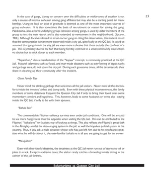 Boluntarismo sa QuezBoluntarismo sa QuezBoluntarismo sa QuezBoluntarismo sa QuezBoluntarismo sa Quezon Cityon Cityon Cityon Cityon City JailJailJailJailJail
In the case of gangs, damay or concern over the difficulties or misfortunes of another is not
only a source of internal cohesion among gang affiliates but may also be a starting point for mem-
bership. Utang na loob or debt of gratitude is deemed as one of the most important sources of
group cohesion. It is also sometimes the basis of recruitment or reason for joining the gang.
Pakikisama, also a norm underlying group cohesion among gangs, is used by older members of the
group to test the new recruit and is also extended to newcomers in the neighborhood. (Jocano,
1976) Although Jocano referred to street-corner gangs in citing this observation, this student noted
that the same practice is even more observed inside a city jail, specifically at the QC Jail. It could be
assumed that gangs inside the city jail are even more cohesive that those outside the confines of a
jail. This is probably due to the fact that being forcibly confined in a small community leaves them
no choice but to stick closer to each member.
“Bayanihan,” also a manifestation of the “kapwa” concept, is commonly practiced at the QC
Jail. Natural calamities such as flood, and man-made disasters such as overflowing of septic tanks
and garbage area, do not spare the city jail. During such gruesome times, all the detainees do their
share in cleaning up their community after the incident.
Close Family Ties
Never mind the stinking garbage that welcomes all the jail visitors. Never mind all the discom-
forts inside the inmates’ airless and dump cells. Even with these physical inconveniences, the family
members of some detainees frequent the Quezon City Jail if only to bring their loved ones some
momentary comfort and happiness. This, however, leads to some husbands or wives also staying
inside the QC Jail, if only to be with their spouses.
“Bahala Na”
The commendable Filipino resiliency survives even under jail conditions. One will be amazed
to see more happy faces than the opposite when visiting the QC Jail. This can be attributed to the
Filipinos’ “bahala na” or fatalistic way of looking at things. This also reflects the Filipino’s great faith
in the Almighty amidst the discouraging system in the jail, as well the hopeless judicial system in the
country. Thus, if you ask a male detainee whose wife has just left him due to his newfound condi-
tion what he will do about it, the ever-familiar bahala na is all you are going to get for an answer.
“Masayahin”
Even with their fateful destinies, the detainees at the QC Jail never run out of stories to tell or
jokes to crack. Except in extreme cases, the visitor rarely catches a brooding inmate sitting in the
corner of the jail fortress.
73
 