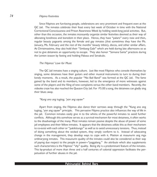 PPPPPahinungód Behind Bahinungód Behind Bahinungód Behind Bahinungód Behind Bahinungód Behind Barsarsarsarsars
Filipino Festivities
Since Filipinos are fun-loving people, celebrations are very prominent and frequent even at the
QC Jail. The inmates celebrate their feast every last week of October in time with the National
Correctional Consciousness and Prison Awareness Week by holding week-long jovial activities. But,
other than this occasion, the inmates incessantly organize similar festivities deemed as their way of
alleviating loneliness and boredom in their place. Hence, they have “palaro” every now and then,
regular beauty pageants among the female and gay inmates (that sometimes they have the Ms.
January, Ms. February and the rest of the months’ beauty titlists), discos, and other similar affairs.
At Christmastime, they also hold their “Simbang Gabi” which are held during late afternoons so as
not to give detainees an opportunity to escape. They also honor “Semana Santa” practices during
the Lenten season by fasting and holding Pabasa and Senakulo.
The Filipinos’ Love for Music
The QC Jail inmates have a singing culture. Just like most Filipinos who console themselves by
singing, some detainees have their guitars and other musical instruments to turn to during their
lonely moments. As a result, the popular “No Bail Band” was formed at the QC Jail. The fame
gained by the band and its members, however, led to the emergence of more witnesses against
some of the players and the filing of new complaints versus the other band members. Recently, the
videoke craze has also reached the Quezon City Jail. For P5.00 a song, the detainees can gladly sing
their blues away.
“Kung ano ang tugtog, ‘yon ang sayaw”
Apart from singing, the Filipinos also dance their sorrows away through the “Kung ano ang
tugtog, ‘yon ang sayaw” principle. This pervasive Filipino practice also influences the way of life in
the jail. Common inmates easily give in to the whims of the powerful inmates to avoid further
conflicts. Although this somehow serves as a survival mechanism for most detainees, it often works
to the disadvantage of the many. Most inmates remain passive despite the abuse of power of some
jail employees and their fellow inmates. It appears that the detainees utilize this as their mechanism
to co-exist with each other or “pakikitungo” as well as to avoid unnecessary tensions. Thus, instead
of doing something about the wicked system, they simply conform to it. Instead of advocating
change in the management, they develop ways to cope with it. Matiisin at masunurin ang mga
ordinaryong inmates. This masunurin quality of the inmates could also be considered as their way
of paying due respect to the people in power—“paggalang.” An attribute which also supplements
such characteristics is the Filipinos’ “shy” quality. Being shy is a predominant feature of the inmates.
This by-product of more than three and a half centuries of colonial oppression facilitates the per-
petuation of further abuses in the jail.
74
 