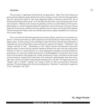 Boluntarismo sa QuezBoluntarismo sa QuezBoluntarismo sa QuezBoluntarismo sa QuezBoluntarismo sa Quezon Cityon Cityon Cityon Cityon City JailJailJailJailJail
ConclusionConclusionConclusionConclusionConclusion
The jail culture is significantly dominated by the gang culture. Apart from some abusive jail
guards and jail employees, gangs represent the centers of power in a jail. And since the gang leaders
have the must-acquire power to rule, these illegitimate holders of authority overrule the way of
thinking and behaving inside the jail. It can be observed that when in jail, everything moves in the
name of power. Majority of the inmates are powerless and thus are mere followers of the system.
Nevertheless, it is worth noting that despite the oppressive nature of the power structure in the jail
along with the inhumane conditions that most detainees have to endure, the inmates of the Quezon
City Jail maintain their Filipino values and manifest ways that are deeply embedded in the conscious-
ness of every Filipino.
Thus, even with the illustrated oppressive jail situations, Filipino ways that are commonly prac-
ticed in a normal environment can still be observed at the QC Jail because of the inmates’ inherent
Filipino values. Further analysis of the cited Filipino values that thrive at the QC Jail would lead to a
realization that most of these Filipino values and ways are rooted in the “kapwa, ” “damdamin,” and
“dangal” elements of “asal.” Nonetheless, it is the “kapwa” element that dominates most of the
depicted values. It seems that this relational imperative performs the most vital role among all the
elements of “asal” in a jail environment. In a social organization of people commonly perceived as
perpetuators of crimes, this notable phenomenon of “pakikipagkapwa” among them merits some
kind of commendation. Most people who consider all detainees in a jail as convicted criminals would
almost certainly be amazed by this observation. Such realization would probably make them recon-
sider their common perception towards people awaiting trial in city jails. The supporting norms of
“dangal” such as “bahala,” “galang” and “utang na loob” are also very prominent among the
detainees. The same thing goes for the emotional imperative “damdamin,” specifically its supportive
norms “delicadeza” and “awa.”
Ma. Abigail MerMa. Abigail MerMa. Abigail MerMa. Abigail MerMa. Abigail Mercadocadocadocadocado
75
 