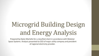Microgrid Building Design
and Energy Analysis
Prepared by Dylan Martello for a classified client in accordance with Modular
Space Systems. Analysis presented to CEO of major utility company and president
of regional electricity provider.
 