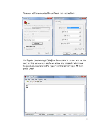 2 
 
    You now will be prompted to configure this connection: 
 
                               
   
  Verify your port setting(COM#) for the modem is correct and set the 
port setting parameters as shown above and press ok. Make sure 
CapsLk is enabled and in the HyperTerminal screen type, AT then 
press Enter. 
    
                  
   
 