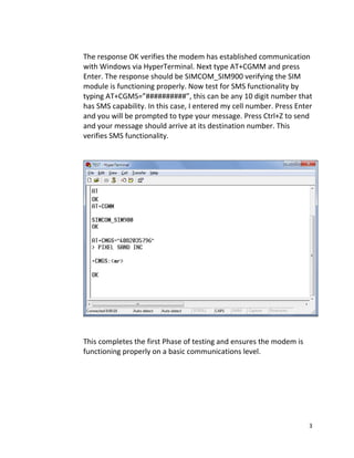3 
 
        
The response OK verifies the modem has established communication 
with Windows via HyperTerminal. Next type AT+CGMM and press 
Enter. The response should be SIMCOM_SIM900 verifying the SIM 
module is functioning properly. Now test for SMS functionality by 
typing AT+CGMS=”##########”, this can be any 10 digit number that 
has SMS capability. In this case, I entered my cell number. Press Enter 
and you will be prompted to type your message. Press Ctrl+Z to send 
and your message should arrive at its destination number. This 
verifies SMS functionality. 
             
 
 
   
 
    This completes the first Phase of testing and ensures the modem is  
    functioning properly on a basic communications level. 
 
 
 
 
 
 
 