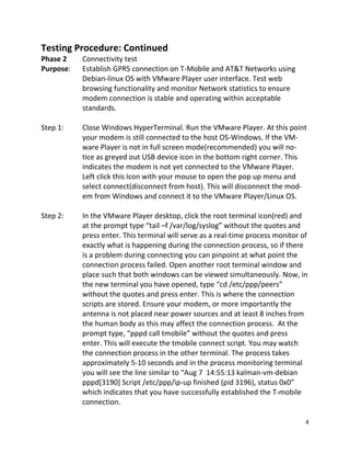 4 
 
Testing Procedure: Continued 
Phase 2      Connectivity test 
Purpose:  Establish GPRS connection on T‐Mobile and AT&T Networks using  
Debian‐linux OS with VMware Player user interface. Test web 
browsing functionality and monitor Network statistics to ensure 
modem connection is stable and operating within acceptable 
    standards. 
 
Step 1:  Close Windows HyperTerminal. Run the VMware Player. At this point   
    your modem is still connected to the host OS‐Windows. If the VM‐ 
    ware Player is not in full screen mode(recommended) you will no‐ 
    tice as greyed out USB device icon in the bottom right corner. This 
    indicates the modem is not yet connected to the VMware Player. 
    Left click this Icon with your mouse to open the pop up menu and  
    select connect(disconnect from host). This will disconnect the mod‐ 
    em from Windows and connect it to the VMware Player/Linux OS. 
 
Step 2:  In the VMware Player desktop, click the root terminal icon(red) and 
at the prompt type “tail –f /var/log/syslog” without the quotes and 
press enter. This terminal will serve as a real‐time process monitor of 
exactly what is happening during the connection process, so if there 
is a problem during connecting you can pinpoint at what point the 
connection process failed. Open another root terminal window and 
place such that both windows can be viewed simultaneously. Now, in 
the new terminal you have opened, type “cd /etc/ppp/peers” 
without the quotes and press enter. This is where the connection 
scripts are stored. Ensure your modem, or more importantly the 
antenna is not placed near power sources and at least 8 inches from 
the human body as this may affect the connection process.  At the 
prompt type, “pppd call tmobile” without the quotes and press 
enter. This will execute the tmobile connect script. You may watch 
the connection process in the other terminal. The process takes 
approximately 5‐10 seconds and in the process monitoring terminal 
you will see the line similar to “Aug 7  14:55:13 kalman‐vm‐debian 
pppd[3190] Script /etc/ppp/ip‐up finished (pid 3196), status 0x0” 
which indicates that you have successfully established the T‐mobile 
connection. 
 