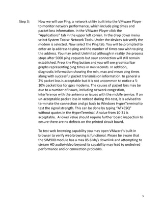 5 
 
Step 3:   Now we will use Ping, a network utility built into the VMware Player 
to monitor network performance, which include ping times and 
packet loss information. In the VMware Player click the 
“Applications” tab in the upper left corner. In the drop down menu 
select System Tools> Network Tools. Under the devices tab verify the 
modem is selected. Now select the Ping tab. You will be prompted to 
enter an ip address to ping and the number of times you wish to ping 
the address. You may select Unlimited although in reality the process 
stops after 5000 ping requests but your connection will still remain 
established. Press the Ping button and you will see graphical bar 
graphs representing ping times in milliseconds. In addition, 
diagnostic information showing the min, max and mean ping times 
along with successful packet transmission information. In general a 
2% packet loss is acceptable but it is not uncommon to notice a 5‐
10% packet loss for gprs modems. The causes of packet loss may be 
due to a number of issues, including network congestion, 
interference with the antenna or issues with the mobile service. If an 
un‐acceptable packet loss in noticed during this test, it Is advised to 
terminate the connection and go back to Windows HyperTerminal to 
test the signal strength. This can be done by typing “AT+CSQ” 
without quotes in the HyperTerminal. A value from 10‐31 is 
acceptable.  A lower value should require further board inspection to 
ensure there are no defects on the printed circuit board. 
 
To test web browsing capability you may open VMware’s built in 
browser to verify web browsing is functional. Please be aware that 
the SIM900 module has a max 85.6 kb/s downlink and attempting to 
stream HD audio/video beyond its capability may lead to undesired 
performance and or connection problems. 
 