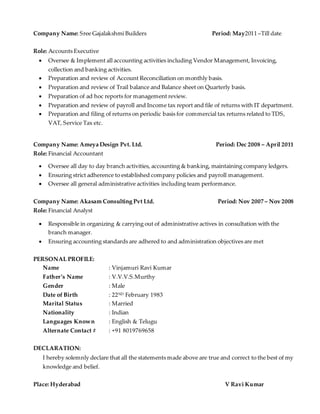Company Name: Sree Gajalakshmi Builders Period: May2011 –Till date
Role: Accounts Executive
 Oversee & Implement all accounting activities including Vendor Management, Invoicing,
collection and banking activities.
 Preparation and review of Account Reconciliation on monthly basis.
 Preparation and review of Trail balance and Balance sheet on Quarterly basis.
 Preparation of ad hoc reports for management review.
 Preparation and review of payroll and Income tax report and file of returns with IT department.
 Preparation and filing of returns on periodic basis for commercial tax returns related to TDS,
VAT, Service Tax etc.
Company Name: Ameya Design Pvt. Ltd. Period: Dec 2008 – April 2011
Role: Financial Accountant
 Oversee all day to day branch activities, accounting & banking, maintaining company ledgers.
 Ensuring strict adherence to established company policies and payroll management.
 Oversee all general administrative activities including team performance.
Company Name: Akasam Consulting Pvt Ltd. Period: Nov 2007 – Nov 2008
Role: Financial Analyst
 Responsible in organizing & carrying out of administrative actives in consultation with the
branch manager.
 Ensuring accounting standards are adhered to and administration objectives are met
PERSONAL PROFILE:
Name : Vinjamuri Ravi Kumar
Father’s Name : V.V.V.S.Murthy
Gender : Male
Date of Birth : 22ND February 1983
Marital Status : Married
Nationality : Indian
Languages Known : English & Telugu
Alternate Contact # : +91 8019769658
DECLARATION:
I hereby solemnly declare that all the statements made above are true and correct to the best of my
knowledge and belief.
Place: Hyderabad V Ravi Kumar
 