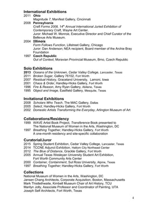 International Exhibitions
2011 Ohio
Magnitude 7, Manifest Gallery, Cincinnati
2008 Pennsylvania
Craft Forms 2008, 14th
Annual International Juried Exhibition of
Contemporary Craft, Wayne Art Center.
Juror: Michael W. Monroe, Executive Director and Chief Curator of the
Bellevue Arts Museum.
2004 Illinois
Form Follows Function, Lillstreet Gallery, Chicago
Juror: Dan Anderson; NEA recipient, Board member of the Archie Bray
Foundation
1997 Czech Republic
Out of Context, Moravian Provincial Museum, Brno, Czech Republic
Solo Exhibitions
2013 Oceans of the Unknown, Cedar Valley College, Lancaster, Texas
2011 Broken Sugar, Gallery 76102, Fort Worth
2007 Residual History, Graceland University, Lamoni, Iowa
2001 Chaos & Order, Handley-Hicks Gallery, Fort Worth
1996 Fire & Reason, Amy Ryan Gallery, Abilene, Texas
1995 Object and Image, Eastfield Gallery, Mesquite, Texas
Invitational Exhibitions
2008 Scholars Who Teach, The MAC Gallery, Dallas
2005 Select, Handley-Hicks Gallery, Fort Worth
2002 Domestic Artists Transforming the Everyday, Arlington Museum of Art
Collaborations/Residency
1999 WAVE Artist Book Project, Transference Book presented to
The National Museum of Women in the Arts, Washington, DC
1997 Breathing Together, Handley-Hicks Gallery, Fort Worth
A one-month residency and site-specific collaboration
Curatorial/Juror
2015 Spring Student Exhibition, Cedar Valley College, Lancaster, Texas
2014 TCCNE Adjunct Exhibition, Haltom City Northeast Center
2012 The Blue of Distance, Grackle Gallery, Fort Worth
2005 Annual Texas Wesleyan University Student Art Exhibition,
Fort Worth Community Arts Center
2000 Container, Containment, Sul Ross University, Alpine, Texas
1997 Breathing Together; Handley-Hicks Gallery, Fort Worth
Collections
National Museum of Women in the Arts, Washington, DC
Jansen Chang Architects, Corporate Acquisition, Boston, Massachusetts
Mark Thistlethwaite, Kimbell Museum Chair of Art History, TCU
Marilyn Jolly, Associate Professor and Coordinator of Painting, UTA
Joseph Self Architects, Fort Worth, Texas
4
 