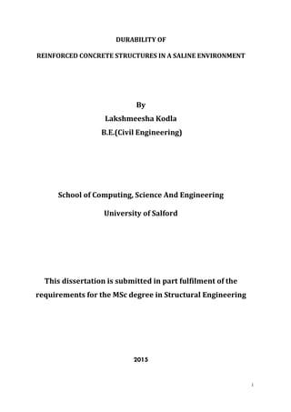 i
DURABILITY OF
REINFORCED CONCRETE STRUCTURES IN A SALINE ENVIRONMENT
By
Lakshmeesha Kodla
B.E.(Civil Engineering)
School of Computing, Science And Engineering
University of Salford
This dissertation is submitted in part fulfilment of the
requirements for the MSc degree in Structural Engineering
2015
 