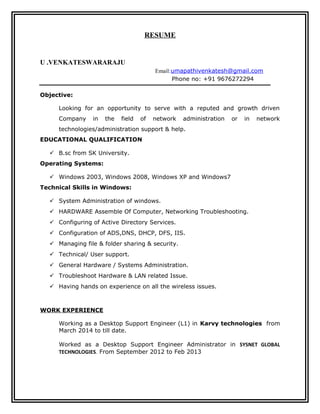 RESUME
U .VENKATESWARARAJU
Email:umapathivenkatesh@gmail.com
Phone no: +91 9676272294
Objective:
Looking for an opportunity to serve with a reputed and growth driven
Company in the field of network administration or in network
technologies/administration support & help.
EDUCATIONAL QUALIFICATION
 B.sc from SK University.
Operating Systems:
 Windows 2003, Windows 2008, Windows XP and Windows7
Technical Skills in Windows:
 System Administration of windows.
 HARDWARE Assemble Of Computer, Networking Troubleshooting.
 Configuring of Active Directory Services.
 Configuration of ADS,DNS, DHCP, DFS, IIS.
 Managing file & folder sharing & security.
 Technical/ User support.
 General Hardware / Systems Administration.
 Troubleshoot Hardware & LAN related Issue.
 Having hands on experience on all the wireless issues.
WORK EXPERIENCE
Working as a Desktop Support Engineer (L1) in Karvy technologies from
March 2014 to till date.
Worked as a Desktop Support Engineer Administrator in SYSNET GLOBAL
TECHNOLOGIES. From September 2012 to Feb 2013
 