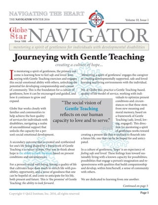 NAVIGATING THE HEART
NAVIGATOR
Globe
Star
THE NAVIGATOR WINTER 2016
Since 1996
Volume 10, Issue 1
mentoring a spirit of gentleness for individuals with developmental disabilities
Copyright © QoLI Institute, Inc. 2016, all rights reserved Page 1
I
n mentoring a spirit of gentleness, the primary out-
come is learning how to feel safe and loved. Jour-
neying with Gentle Teaching exercises and engages
this social-emotional ability with others, unlocking the
potential for developing companionship and a sense
of community. This is the foundation for a culture of
gentleness, how it can be encouraged and guided, and
how it continues to grow and
expand.
Globe Star works closely with
families and communities to
help achieve the best quality
of services for individuals with
disabilities, navigating a realm
of unconditional support that
unlocks the capacity for a per-
son’s social-emotional development.
A secondary outcome that is created and synthesized
for one’s life being shaped by a framework of Gentle
Teaching is a culture of hope. One way to think about
hope is the ability to look forward, based on present
conditions and circumstances.
For a person’s social well-being, having a quality of life
that cultivates hope does much to enrich life with pos-
sibility, opportunity, and a sense of goodness that one
can be hopeful of, and come to anticipate for his life,
both present and future. This is ‘the promise’ of Gentle
Teaching: the ability to look forward.
‘Mentoring a spirit of gentleness’ engages the caregiver
in creating developmentally supported, safe and loved
learning and living environments with the individual.
We, at Globe Star, practice a Gentle Teaching-based,
quality of life model of service, working with indi-
viduals to optimize present
conditions and circum-
stances so that these stem
from new meaning and
moral memory, based on
a framework of Gentle
Teaching (safe, loved, lov-
ing, engaged). This direc-
tion for mentoring a spirit
of gentleness works toward
creating a present life that is inclined to flourish into
a future life, one that can be be hoped for and antici-
pated.
In a culture of gentleness, ‘hope’ is an expectancy of
feeling safe and loved. These feelings lean toward sus-
tainably living with a known capacity for possibilities;
possibilities that engage a person’s imagination and re-
sponsiveness with qualities that build companionship
and develop, within him/herself, a sense of community
with others.
We are dedicated to learning from one another.
Journeying with Gentle Teaching
creating a culture of hope...
Continued on page 5
“The social vision of
Gentle Teaching
reflects on our human
capacity to love and to serve.”
 