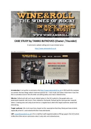CASE STUDY by TAMAS BUTKOVICS (Owner / Founder)
E-commerce website selling rock music related wines
http://www.wineandroll.co.uk
Introduction: I set up the e-commerce site http://www.wineandroll.co.uk in 2013 with the purpose
to connect the two things which I feel real passion for – rock music and wines. Back then it was the
first e-commerce site in the UK which are selling solely rock music related wines.
Mission: Collect and sell rock music related wines in the UK-market to the people who are
passionate towards rock music / fans related to the bands. Delivering the same passion towards
wines. Creating new and unique content on a regular basis which the target audience would find
interesting.
Target audience: 18+ rock music fans, based on the assumption that they likely purchase alcohol,
especially when it`s connected with their favourite bands.
USP: www.Wineandroll.co.uk is for a small but well targeted audience filling a gap in the UK market.
Unlike the other wine e-commerce sites it only sells rock related wines.
 