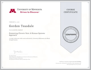 EDUCA
T
ION FOR EVE
R
YONE
CO
U
R
S
E
C E R T I F
I
C
A
TE
COURSE
CERTIFICATE
FEBRUARY 01, 2016
Gordon Teasdale
Preventing Chronic Pain: A Human Systems
Approach
a 10 week online non-credit course authorized by University of Minnesota and offered
through Coursera
has successfully completed
Dr. James Fricton
Senior Researcher, HealthPartners Institute for Education and Research
Professor, University of Minnesota
Pain Specialist, Minnesota Head and Neck Pain Clinic
Verify at coursera.org/verify/767CZGENQ9
Coursera has confirmed the identity of this individual and
their participation in the course.
 