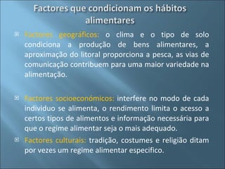 Factores geográficos:  o clima e o tipo de solo condiciona a produção de bens alimentares, a aproximação do litoral proporciona a pesca, as vias de comunicação contribuem para uma maior variedade na alimentação. Factores socioeconómicos:  interfere no modo de cada individuo se alimenta, o rendimento limita o acesso a certos tipos de alimentos e informação necessária para que o regime alimentar seja o mais adequado. Factores culturais:  tradição, costumes e religião ditam por vezes um regime alimentar especifico. 