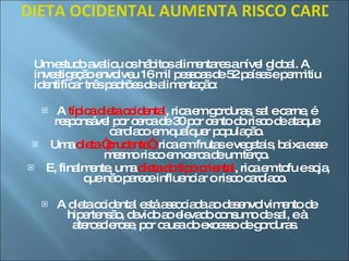 DIETA OCIDENTAL AUMENTA RISCO CARDÍACO EM 30 POR CENTO   Um estudo avaliou os hábitos alimentares a nível global. A investigação envolveu 16 mil pessoas de 52 países e permitiu identificar três padrões de alimentação: A  típica dieta ocidental , rica em gorduras, sal e carne, é responsável por cerca de 30 por cento do risco de ataque cardíaco em qualquer população. Uma  dieta “prudente”,  rica em frutas e vegetais, baixa esse mesmo risco em cerca de um terço. E, finalmente, uma  dieta do tipo oriental , rica em tofu e soja, que não parece influenciar o risco cardíaco.  A dieta ocidental está associada ao desenvolvimento de hipertensão, devido ao elevado consumo de sal, e à aterosclerose, por causa do excesso de gorduras.  