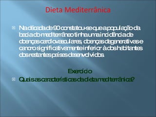 Dieta Mediterrânica Na década de 90 constatou-se que a população da bacia do mediterrâneo tinha uma incidência de doenças cardiovasculares, doenças degenerativas e cancro significativamente inferior à dos habitantes dos restantes países desenvolvidos. Exercício Quais as características da dieta mediterrânica? 