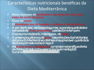 Características nutricionais benéficas da Dieta Mediterrânica Baixo consumo de  lacticínios e da carne de vaca, bem como da carne de porco O  uso de  azeite   O  abundante uso de legumes, verduras e frutas frescas   A par das frutas, verduras e legumes, a grande quantidade e variedade de  ervas aromáticas  usadas como tempero  O consumo moderado, mas regular, de   vinho   A presença quotidiana de  peixe  nas refeições dos habitantes da bacia do Mediterrâneo dá-lhes uma apreciável quantidade de óleos polinsaturados ómega 3  As  frutas secas e oleaginosas  completam a benéfica oferta de óleos polinsaturados essenciais na alimentação  humana.                                               