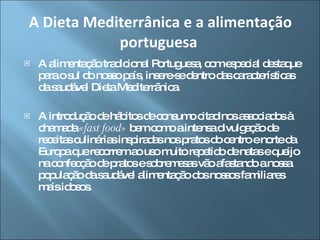 A alimentação tradicional Portuguesa, com especial destaque para o sul do nosso país, insere-se dentro das características da saudável Dieta Mediterrânica.  A introdução de hábitos de consumo citadinos associados à chamada  «fast food»  bem como a intensa divulgação de receitas culinárias inspiradas nos pratos do centro e norte da Europa que recorrem ao uso muito repetido de natas e queijo na confecção de pratos e sobremesas vão afastando a nossa população da saudável alimentação dos nossos familiares mais idosos.  A Dieta Mediterrânica e a alimentação portuguesa  