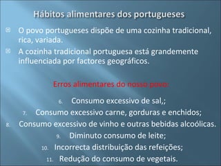 O povo portugueses dispõe de uma cozinha tradicional, rica, variada. A cozinha tradicional portuguesa está grandemente influenciada por factores geográficos. Erros alimentares do nosso povo:  Consumo excessivo de sal,; Consumo excessivo carne, gorduras e enchidos; Consumo excessivo de vinho e outras bebidas alcoólicas.  Diminuto consumo de leite;  Incorrecta distribuição das refeições; Redução do consumo de vegetais. 