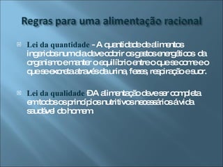 Lei da quantidade  - A quantidade de alimentos ingeridos num dia deve cobrir os gastos energéticos  da organismo e manter o equilíbrio entre o que se come e o que se excreta através da urina, fezes, respiração e suor. Lei da qualidade  – A alimentação deve ser completa em todos os princípios nutritivos necessários á vida saudável do homem. 