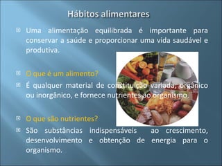 Uma alimentação equilibrada é importante para conservar a saúde e proporcionar uma vida saudável e produtiva. O que é um alimento? É qualquer material de constituição variada, orgânico ou inorgânico, e fornece nutrientes ao organismo. O que são nutrientes? São substâncias indispensáveis  ao crescimento, desenvolvimento e obtenção de energia para o organismo. 