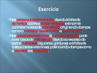 Exercício - Nos  países subdesenvolvidos  devido à falta de  alimentos  ocorre a  subalimentação  e é normal ocorrerem casos de  subnutrição  originando doenças como o  marasmo ,  kwashiorkor  e  avitaminoses . - Nos  países desenvolvidos  a  superalimentação  pode levar casos de  malnutrição  devido ao excesso de certos  nutrientes  (açucares, gorduras) e à falta de outros (certas vitaminas) potenciando doenças como a  diabetes  e a  obesidade . 
