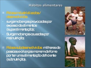 Países industrializados / desenvolvidos:  surgem doenças provocadas por excesso de alimentos (superalimentação); Surgem doenças causadas por malnutrição; Países subdesenvolvidos:  milhares de pessoas e crianças morrem de fome por ter uma alimentação deficiente (subnutrição). 