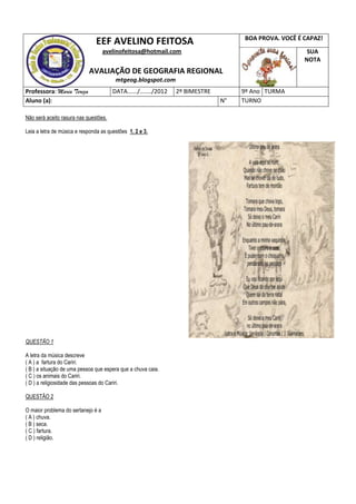 BOA PROVA. VOCÊ É CAPAZ!
                               EEF AVELINO FEITOSA
                                    avelinofeitosa@hotmail.com                                         SUA
                                                                                                      NOTA
                            AVALIAÇÃO DE GEOGRAFIA REGIONAL
                                        mtgeog.blogspot.com
Professora: Maria Tereza               DATA....../......./2012   2º BIMESTRE        9º Ano TURMA
Aluno (a):                                                                     N°   TURNO

Não será aceito rasura nas questões.

Leia a letra de música e responda as questões 1, 2 e 3.




QUESTÃO 1

A letra da música descreve
( A ) a fartura do Cariri.
( B ) a situação de uma pessoa que espera que a chuva caia.
( C ) os animais do Cariri.
( D ) a religiosidade das pessoas do Cariri.

QUESTÃO 2

O maior problema do sertanejo é a
( A ) chuva.
( B ) seca.
( C ) fartura.
( D ) religião.
 