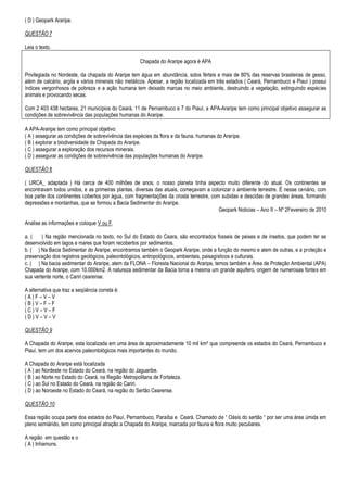 ( D ) Geopark Araripe.

QUESTÃO 7

Leia o texto.

                                                     Chapada do Araripe agora é APA

Privilegiada no Nordeste, da chapada do Araripe tem água em abundância, solos férteis e mais de 80% das reservas brasileiras de gesso,
além de calcário, argila e vários minerais não metálicos. Apesar, a região localizada em três estados ( Ceará, Pernambuco e Piauí ) possui
índices vergonhosos de pobreza e a ação humana tem deixado marcas no meio ambiente, destruindo a vegetação, extinguindo espécies
animais e provocando secas.

Com 2 403 438 hectares, 21 municípios do Ceará, 11 de Pernambuco e 7 do Piauí, a APA-Araripe tem como principal objetivo assegurar as
condições de sobrevivência das populações humanas do Araripe.

A APA-Araripe tem como principal objetivo:
( A ) assegurar as condições de sobrevivência das espécies da flora e da fauna. humanas do Araripe.
( B ) explorar a biodiversidade da Chapada do Araripe.
( C ) assegurar a exploração dos recursos minerais.
( D ) assegurar as condições de sobrevivência das populações humanas do Araripe.

QUESTÃO 8

( URCA_ adaptada ) Há cerca de 400 milhões de anos, o nosso planeta tinha aspecto muito diferente do atual. Os continentes se
encontravam todos unidos, e as primeiras plantas, diversas das atuais, começavam a colonizar o ambiente terrestre. É nesse cenário, com
boa parte dos continentes cobertos por água, com fragmentações da crosta terrestre, com subidas e descidas de grandes áreas, formando
depressões e montanhas, que se formou a Bacia Sedimentar do Araripe.
                                                                                       Geopark Noticias – Ano II – Nº 2Fevereiro de 2010

Analise as informações e coloque V ou F.

a. (    ) Na região mencionada no texto, no Sul do Estado do Ceara, são encontrados fosseis de peixes e de insetos, que podem ter se
desenvolvido em lagos e mares que foram recobertos por sedimentos.
b. ( ) Na Bacia Sedimentar do Araripe, encontramos também o Geopark Araripe, onde a função do mesmo e alem de outras, e a proteção e
preservação dos registros geológicos, paleontológicos, antropológicos, ambientais, paisagísticos e culturais.
c. ( ) Na bacia sedimentar do Araripe, alem da FLONA – Floresta Nacional do Araripe, temos também a Área de Proteção Ambiental (APA)
Chapada do Araripe, com 10.000km2. A natureza sedimentar da Bacia torna a mesma um grande aquifero, origem de numerosas fontes em
sua vertente norte, o Cariri cearense.

A alternativa que traz a seqüência correta é:
(A)F–V–V
(B)V–F–F
(C)V–V–F
(D)V–V–V

QUESTÃO 9

A Chapada do Araripe, esta localizada em uma área de aproximadamente 10 mil km² que compreende os estados do Ceará, Pernambuco e
Piauí, tem um dos acervos paleontológicos mais importantes do mundo.

A Chapada do Araripe está localizada
( A ) ao Nordeste no Estado do Ceará, na região do Jaguaribe.
( B ) ao Norte no Estado do Ceará, na Região Metropolitana de Fortaleza.
( C ) ao Sul no Estado do Ceará, na região do Cariri.
( D ) ao Noroeste no Estado do Ceará, na região do Sertão Cearense.

QUESTÃO 10

Essa região ocupa parte dos estados do Piauí, Pernambuco, Paraíba e Ceará. Chamado de “ Oásis do sertão “ por ser uma área úmida em
pleno semiárido, tem como principal atração a Chapada do Araripe, marcada por fauna e flora muito peculiares.

A região em questão e o
( A ) Inhamuns.
 