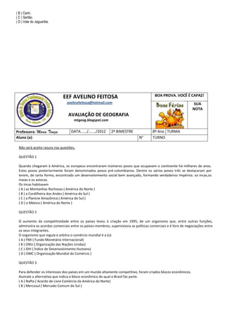 ( B ) Cariri.
( C ) Sertão.
( D ) Vale do Jaguaribe.




                             EEF AVELINO FEITOSA                                        BOA PROVA. VOCÊ É CAPAZ!
                               avelinofeitosa@hotmail.com                                                        SUA
                                                                                                                NOTA
                                AVALIAÇÃO DE GEOGRAFIA
                                    mtgeog.blogspot.com


Professora: Maria Tereza          DATA....../......./2012   2º BIMESTRE               8º Ano TURMA
Aluno (a):                                                                    N°      TURNO

 Não será aceito rasura nas questões.

 QUESTÃO 1

 Quando chegaram à América, os europeus encontraram inúmeros povos que ocupavam o continente há milhares de anos.
 Estes povos posteriormente foram denominados povos pré-colombianos. Dentre os vários povos três se destacaram por
 terem, de certa forma, encontrado um desenvolvimento social bem avançado, formando verdadeiros Impérios: os incas,os
 maias e os astecas.
 Os Incas habitavam
 ( A ) as Montanhas Rochosas ( América do Norte )
 ( B ) a Cordilheira dos Andes ( América do Sul )
 ( C ) a Planície Amazônica ( América do Sul )
 ( D ) o México ( América do Norte )

 QUESTÃO 2

 O aumento da competitividade entre os países levou à criação em 1995, de um organismo que, entre outras funções,
 administra os acordos comerciais entre os países-membros, supervisiona as políticas comerciais e é foro de negociações entre
 os seus integrantes.
 O organismo que regula e arbitra o comércio mundial é a (o)
 ( A ) FMI ( Fundo Monetário Internacional)
 ( B ) ONU ( Organização das Nações Unidas)
 ( C ) IDH ( Índice de Desenvolvimento Humano)
 ( D ) OMC ( Organização Mundial do Comércio )

 QUESTÃO 3

 Para defender os interesses dos países em um mundo altamente competitivo, foram criados blocos econômicos.
 Assinale a alternativa que indica o bloco econômico do qual o Brasil faz parte.
 ( A ) Nafta ( Acordo de Livre Comércio da América do Norte)
 ( B ) Mercosul ( Mercado Comum do Sul )
 