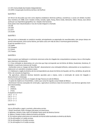 ( C ) CEI ( Comunidade dos Estados Independentes)
( D ) APEC ( Cooperação Econômica da Ásia e do Pacífico)

QUESTÃO 4

Um fórum de discussões que tem como objetivo estabelecer diretrizes políticas, econômicas e sociais em âmbito mundial.
Seus membros em 2008, eram: Estados Unidos, Canadá, Japão, frança, Reino Unido, Alemanha, Itália e Rússia, esse último
aceito por sua importância geopolítica nas relações internacionais.
Esses países mais industrializados e ricos do mundo integram o chamado
( A ) G8
( B ) G20
( C ) G77
( D ) G130

QUESTÃO 5

País que tem se destacado no comércio mundial, principalmente na exportação de manufaturados, com preços baixos em
termos internacionais, entre outros fatores, por baixo custo com mão de obra e incentivos governamentais.
O país em questão é a ( o )
( A ) Japão.
( B ) Paraguai.
( C ) China.
( D ) Taiwan.

QUESTÃO 6

Sobre os povos que habitavam o continente americano antes da chegada dos conquistadores europeus, leia as informações
para relacionar corretamente.
( 1 ) Essa civilização se desenvolveu em uma área que hoje corresponde aos territórios de Belize, Guatemala, Honduras, El
Salvador e à península mexicana de Yucatán.
. Conhecidos como os “gregos do Novo Mundo”, desenvolveram uma civilização brilhante, sobressaindo-se na arquitetura e
elaboraram um calendário complexo e exato.
( 2 ) Habitavam a região da América do Sul correspondente aos atuais territórios do Equador, do Peru, da Bolívia, de parte do
Chile e do noroeste da Argentina.
. Na agricultura, adotaram técnicas bastante apuradas para a época, como a construção de canais de irrigação e
desenvolveram a metalurgia.
( 3 ) Essa civilização se formou às margens do lago Texcoco,no vale do México.
. A capital do império era Tenochtitlán, e sobre suas ruínas foi erguida a atual Cidade do México.
. Dominavam técnicas avançadas de construção, a agricultura constituía a base da economia e suas técnicas agrícolas eram
bem desenvolvidas.
( ) Maias.
( ) Astecas.
( ) Incas.
A sequência correta é
(A)1 -2–3
(B)2–3–1
(C)1–3–2
(D)3–2–1

QUESTÃO 7

Leia as afirmações a seguir e assinale a alternativa correta.
I. Brasil, Venezuela, Chile e Paraguai são países sul-americanos.
II. Bahamas, Jamaica, Cuba, Haiti e El Salvador fazem parte da América Central.
III. México, Estados Unidos e Belize da América do Norte.
IV. Os maiores países americanos em extensão territorial estão localizados na América do Norte.
( A ) As afirmações I e II estão corretas.
( B ) As afirmações II e III estão corretas.
( C ) As afirmações III e IV estão corretas.
 