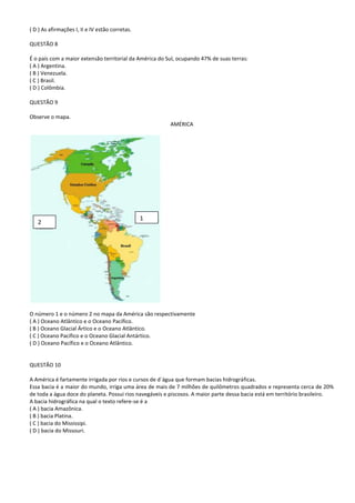 ( D ) As afirmações I, II e IV estão corretas.

QUESTÃO 8

É o país com a maior extensão territorial da América do Sul, ocupando 47% de suas terras:
( A ) Argentina.
( B ) Venezuela.
( C ) Brasil.
( D ) Colômbia.

QUESTÃO 9

Observe o mapa.
                                                         AMÉRICA




                                                 1
   2




O número 1 e o número 2 no mapa da América são respectivamente
( A ) Oceano Atlântico e o Oceano Pacífico.
( B ) Oceano Glacial Ártico e o Oceano Atlântico.
( C ) Oceano Pacífico e o Oceano Glacial Antártico.
( D ) Oceano Pacífico e o Oceano Atlântico.


QUESTÃO 10

A América é fartamente irrigada por rios e cursos de d´água que formam bacias hidrográficas.
Essa bacia é a maior do mundo, irriga uma área de mais de 7 milhões de quilômetros quadrados e representa cerca de 20%
de toda a água doce do planeta. Possui rios navegáveis e piscosos. A maior parte dessa bacia está em território brasileiro.
A bacia hidrográfica na qual o texto refere-se é a
( A ) bacia Amazônica.
( B ) bacia Platina.
( C ) bacia do Mississipi.
( D ) bacia do Missouri.
 