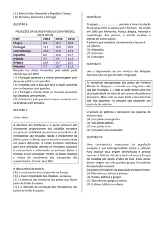 ( C ) Reino Unido, Alemanha e República Tcheca.
( D ) Romênia, Alemanha e Portugal.                     QUESTÃO 8

QUESTÃO 6                                               O espaço........................... permite a livre circulação
                                                        de pessoas entre os países que o formam. Foi criado
  PROJEÇÕES DA DESPESA PÚBLICA COM PENSÕES,             em 1995 por Alemanha, França, Bélgica, Holanda e
                      EM % DO PIB                       Luxemburgo. Aos poucos, o acordo recebeu a
PAÍS                      2004      2030    2050        adesão de outros países.
Chipre                    6,9       12,2    19,8        A palavra que completa corretamente a lacuna é
Portugal                  11,1      16,0    20,8        ( A ) Berlim.
Luxemburgo                10,0      15,0    17,4        ( B ) Marselha.
                                                        ( C ) Istambul.
Espanha                   8,6       11,8    15,7
                                                        ( D ) Schengen.
Irlanda                   4,7       7,9     11,1
Bélgica                   10,4      14,7    15,5
                                                        QUESTÃO 9
Holanda                   7,7       10,7    11,2
Baseado nos dados fornecidos pela tabela pode           Leia o depoimento de um ministro das Relações
afirmar que em 2050                                     Exteriores de um país de forte emigração.
( A ) Portugal apresenta a menor porcentagem com
despesas pública com pensões.                           As tentativas desesperadas dos países do Primeiro
( B ) Holanda será o país que terá o maior aumento      Mundo de bloquear a entrada aos imigrantes não
com as despesas com pensões.                            vão dar resultado. (...) Não se pode deixar uma ilha
( C ) Portugal e Irlanda terão os mesmos aumentos       de prosperidade no meio de um oceano de pobreza e
das despesas com pensões.                               desespero. Mais cedo ou mais tarde essas barreiras
( D ) Irlanda é o país que terá o menor aumento com     não vão agüentar. As pessoas vão encontrar um
as despesas com pensões.                                modo de derrubá-las.
QUESTÃO 7
                                                        O oceano de pobreza e desespero nas palavras do
                                                        ministro está
Leia o texto.
                                                        ( A ) nos países emergentes.
                                                        ( B ) nos países pobres.
A abertura das fronteiras e o preço acessível dos       ( C ) nos países ricos.
transportes proporcionam aos cidadãos europeus          ( D ) nos países desenvolvidos.
um grau de mobilidade pessoal sem precedentes. As
mercadorias são enviadas rápida e eficazmente da        QUESTÃO 10
fábrica para o cliente, que se encontra muitas vezes
em países diferentes. A União Européia contribuiu       Uma característica importante da população
para essa realidade, abrindo os mercados nacionais      europeia é sua heterogeneidade étnica e cultural.
à concorrência e eliminando os entraves físicos e       Para explicar essa origem diversificada é preciso
técnicos à livre circulação. Porém, os atuais modelos   recorrer a história. Há cerca de 4 mil anos a Europa
e ritmos de crescimento dos transportes são             foi invadida por povos vindos da Ásia. Esses povos
insustentáveis. ( Fonte: livro SM )                     deram origem aos três grandes grupos formadores
                                                        da população europeia.
A ideia central do texto é:                             Os grupos formadores da população europeia foram:
( A ) o crescimento dos transportes na Europa.          ( A ) Germânicos, latinos e eslavos.
( B ) a maior mobilidade dos cidadãos europeus.         ( B ) Celtas, bálticos e gregos.
( C ) a abertura das fronteiras aos países que fazem    ( C ) Germânicos, gregos e latinos.
parte da União Europeia.                                ( D ) Latinos, bálticos e eslavos.
( D ) a restrição da circulação das mercadorias nos
países da União Europeia.
 