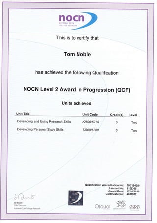 nocnNATIONAL OPEN
COLLEGE NETWORK
This is to certify that
Tom Noble
has achieved the following Qualification
NOCN Level 2 Award in Progression (aCf1
Units achieved
Unit Title Unit Code Credit(s
Developing and Using Research Skills
Developing Personal Study Skills
l</500/5275
T/500/5280
3
o
Two
Two
l{)'- s-
Qualification Accreditation No: SOO1lg4}lg
Learner No: 9105365
Award Date: 1Tt0612010
CertificateNo: 4615537
Jill Brunt
Chief Executive
National Open College Newvork orquot 9KWesh A$.mby coveiirm.nr ?_m
 
