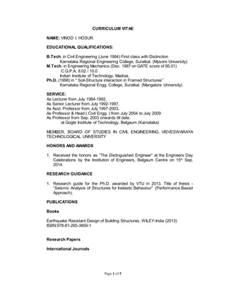 Page 1 of 5
CURRICULUM VITAE
NAME: VINOD I. HOSUR
EDUCATIONAL QUALIFICATIONS:
B.Tech. in Civil Engineering (June 1984) First class with Distinction
Karnataka Regional Engineering College, Suratkal. (Mysore University)
M.Tech. in Engineering Mechanics (Dec. 1987 on GATE score of 95.01)
C.G.P.A. 8.02 / 10.0
Indian Institute of Technology, Madras
Ph.D. (1998) in “ Soil-Structure interaction in Framed Structures”
Karnataka Regional Engg. College, Suratkal. (Mangalore University)
SERVICE:
As Lecturer from July 1984-1992,
As Senior Lecturer from July 1992-1997,
As Asst. Professor from July 1997-2003,
As Professor & Head ( Civil Engg. ) from July 2004 to July 2009
As Professor from Sep. 2003 onwards till date.
at Gogte Institute of Technology, Belgaum (Karnataka)
MEMBER, BOARD OF STUDIES IN CIVIL ENGINEERING, VISVESWARAYA
TECHNOLOGICAL UNIVERSITY
HONORS AND AWARDS
1. Received the honors as “The Distinguished Engineer” at the Engineers Day
Celebrations by the Institution of Engineers, Belgaum Centre on 15th
Sep.
2014.
RESEARCH GUIDANCE
1. Research guide for the Ph.D. awarded by VTU in 2013. Title of thesis -
“Seismic Analysis of Structures for Inelastic Behaviour” (Performance Based
Approach).
PUBLICATIONS
Books
Earthquake Resistant Design of Building Structures, WILEY-India (2013)
ISBN:978-81-265-3859-1
Research Papers
International Journals
 