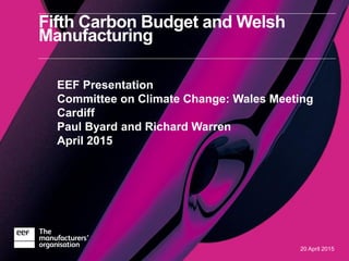 20 April 2015
Fifth Carbon Budget and Welsh
Manufacturing
EEF Presentation
Committee on Climate Change: Wales Meeting
Cardiff
Paul Byard and Richard Warren
April 2015
 