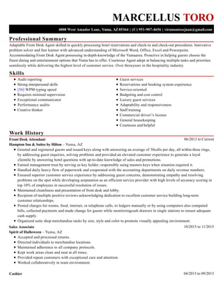 Professional Summary
Skills
Work History
MARCELLUS TORO
4008 West Amador Lane, Yuma, AZ 85364 | (C) 951-907-4656 | viramontescjuan@gmail.com
Adaptable Front Desk Agent skilled in quickly processing hotel reservations and check-in and check-out procedures. Innovative
problem solver and fast learner with advanced understanding of Microsoft Word, Office, Excel and Powerpoint.
Accommodating Front Desk Agent possessing in-depth-knowledge of the Yumaarea. Proactive in helping guests choose the
finest dining and entertainment options that Yuma has to offer. Courteous Agent adept at balancing multiple tasks and priorities
seamlessly while delivering the highest level of customer service. Over threeyears in the hospitality industry.
Audit reporting
Strong interpersonal skills
[56] WPM typing speed
Requires minimal supervision
Exceptional communicator
Performance audits
Creative thinker
Guest services
Reservations and booking system experience
Service-oriented
Budgeting and cost control
Luxury guest services
Adaptability and responsiveness
Staff training
Commercial driver's license
General housekeeping
Courteous and helpful
06/2013 to CurrentFront Desk Attendant
Hampton Inn & Suites by Hilton – Yuma, AZ
Greeted and registered guests and issued keys along with answering an average of 30calls per day, all within three rings,
by addressing guest inquiries, solving problems and provided an elevated customer experience to generate a loyal
clientèle by answering hotel questions with up-to-date knowledge of sales and promotions.
Earned management trust by serving as key holder, responsibly using masters keys when situation required it.
Handled daily heavy flow of paperwork and cooperated with the accounting departments on daily revenue numbers.
Ensured superior customer service experience by addressing guest concerns, demonstrating empathy and resolving
problems on the spot while developing areputation as an efficient service provider with high levels of accuracy scoring in
top 10% of employees in successful resolution of issues.
Maintained cleanliness and presentation of front desk and lobby.
Recipient of multiple positive reviews acknowledging dedication to excellent customer service building long-term
customer relationships.
Posted charges for rooms, food, internet, or telephone calls, to ledgers manually or by using computers also computed
bills, collected payments and made change for guests while monitoringcash drawers in single stations to ensure adequate
cash supply.
Organized suite shop merchandise racks by size, style and color to promote visually appealing environment.
10/2015 to 11/2015Sales Associate
Spirit of Halloween – Yuma, AZ
Accepted and processed returns.
Directed individuals to merchandise locations.
Maintained adherence to all company protocols.
Kept work areas clean and neat at all times.
Provided repeat customers with exceptional care and attention.
Worked collaboratively in team environment.
04/2013 to 09/2013Cashier
 