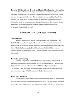 10
Interior Official Altered Reports and Leaked Confidential Information
The Interior Department’s Inspector General found that a senior official had
repeatedly altered scientific field reports to lessen the protections for imperiled species
and ease the impact on landowners. The investigation also revealed the official, who
works in Fish and Wildlife Services, misused her position by disclosing confidential
information to private groups seeking to affect policy decisions. The Inspector General
referred the case to the Department Head for “potential administrative action.”
(The Seattle Times, March 30, 2007)
Bribery (18 U.S.C. § 201-Type Violations)
The Godfather
A former Department of Defense employee used to refer to himself as “The
Godfather” because of his ability to influence the awarding of construction contracts.
However, like all great crime bosses, this employee was arrested for extorting a $10,000
bribe. The Godfather accepted a $10,000 installment of a $40,000 bribe from an
undercover agent in an attempt to secure a flooring contract. The Godfather was taken
into custody.
Lucrative Contracting
A former Army officer had found a lucrative gig: accepting cash payments for
facilitating contracting between Iraqis and the U.S. government during a deployment to
Baghdad. This particular officer accepted $37,500 in cash payment for these
“facilitations.” The officer was sentenced to prison, three years of supervised release,
and was required to pay $37,500 restitution to the U.S. Government.
Bribe for a Bulldozer
A retired military employee plead guilty to taking bribes in exchange for turning a blind
eye while others stole heavy equipment from the base for resale. The man admitted to allowing
items such as cranes, bulldozers, and front-end loaders to be taken from the base. As part of his
 