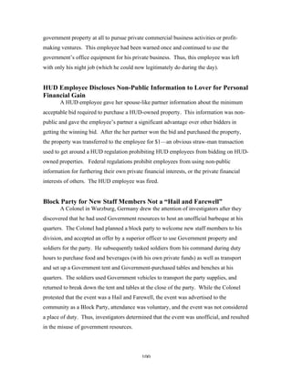 100
government property at all to pursue private commercial business activities or profit-
making ventures. This employee had been warned once and continued to use the
government’s office equipment for his private business. Thus, this employee was left
with only his night job (which he could now legitimately do during the day).
HUD Employee Discloses Non-Public Information to Lover for Personal
Financial Gain
A HUD employee gave her spouse-like partner information about the minimum
acceptable bid required to purchase a HUD-owned property. This information was non-
public and gave the employee’s partner a significant advantage over other bidders in
getting the winning bid. After the her partner won the bid and purchased the property,
the property was transferred to the employee for $1—an obvious straw-man transaction
used to get around a HUD regulation prohibiting HUD employees from bidding on HUD-
owned properties. Federal regulations prohibit employees from using non-public
information for furthering their own private financial interests, or the private financial
interests of others. The HUD employee was fired.
Block Party for New Staff Members Not a “Hail and Farewell”
A Colonel in Wurzburg, Germany drew the attention of investigators after they
discovered that he had used Government resources to host an unofficial barbeque at his
quarters. The Colonel had planned a block party to welcome new staff members to his
division, and accepted an offer by a superior officer to use Government property and
soldiers for the party. He subsequently tasked soldiers from his command during duty
hours to purchase food and beverages (with his own private funds) as well as transport
and set up a Government tent and Government-purchased tables and benches at his
quarters. The soldiers used Government vehicles to transport the party supplies, and
returned to break down the tent and tables at the close of the party. While the Colonel
protested that the event was a Hail and Farewell, the event was advertised to the
community as a Block Party, attendance was voluntary, and the event was not considered
a place of duty. Thus, investigators determined that the event was unofficial, and resulted
in the misuse of government resources.
 