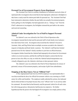 101
Personal Use of Government Property Earns Reprimand
The Assistant Fire Chief at a military installation in California received a letter of
reprimand after investigators discovered that he had improperly authorized a firefighter to
take home a rarely-used fire station pool table for personal use. The Assistant Chief had
been instructed to determine whether the pool table was actually Government property
before gifting it to the firefighter, but had neglected to do so. Taking a “cue” from the
Chief’s admission to investigators, the firefighter returned the pool table to the station
and received counseling.
Admiral Under Investigation for Use of Staff to Support Personal
Travel
An Admiral’s case was referred to the Chief of Naval Operations after
investigators learned that he had used his personal staff to book family travel and give
him rides home from work. Investigators discovered that the Admiral’s Executive
Assistant, Aide, and Flag Writer had on multiple occasions acceded to the Admiral’s
requests to help plan and book family vacations. The Admiral’s staff had also booked
personal travel for the Admiral’s family members to join him on official business.
Investigators further found that the Admiral had improperly driven home his Government
vehicle on several occasions, and that the staff had developed a custom that the last
person to leave the office on a day on which the Admiral lacked transportation was
virtually obligated to give the Admiral a ride home in their personal vehicle.
The Admiral’s case was referred to the Chief of Naval Operations for misuse of
personnel, misuse of Government property, and receipt of gifts from subordinates.
Stopping at the Base Eatery Not an “Official Visit”
A Non-Appropriated Fund Activity (NAFI) employee was reprimanded after it
was discovered that he drove his official Government vehicle every morning to a NAFI
eatery for coffee and breakfast. The employee readily admitted his actions, but indicated
that he believed them to be proper because they were “official visits” to an activity under
his command. He noted that he had formerly used his personal vehicle for all such visits,
but with rising gas prices, that practice had become too expensive. He further
hypothesized that the person who had tipped off investigators was simply jealous as they
 