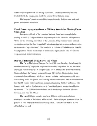 103
out the requisite paperwork and boxing loose items. The Sergeant swiftly became
frustrated with the process, and decided to simply throw the items away.
The Sergeant’s shortcut earned him counseling and a division-wide review of
proper maintenance procedures.
Email Encouraging Attendance at Military Association Meeting Earns
Counseling
Two senior officials of the Louisiana National Guard were counseled after
sending an email to a large number of sergeant majors in the command asking them to
“focus on” the upcoming convention of the Louisiana Army National Guard Enlisted
Association, noting that they “expect[ed]” attendance at certain sessions, and expressing
their desire for “a good turnout.” The email was in violation of DoD Directive 5500.7R,
which prohibits official endorsement of non-Federal organizations. The two officers
were counseled for their violations.
Don’t Let Internet Surfing Carry You Away!
The Facts: The Internal Revenue Service (IRS) issued a policy that allowed the
use of the Internet by employees for personal reasons so long as that use did not distract
employees from their duties. It also provided a list of Internet sites that were off-limits.
Six months later, the Treasury Inspector General (IG) for Tax Administration found
widespread abuse of Internet privileges. Abuses included viewing pornographic sites,
downloading music and games, and “chatting” online with friends. The IG recommended
that the IRS require employees to sign a document declaring that they understood IRS
Internet policy and, as GovExec.com put it, “humiliate Internet abusers by publishing
their names.” The IRS has determined that it will take stronger measures. (Source:
GovExec.com, June 23, 2003.)
The Law: Different agencies may have different policies as to what use
employees can make of the Internet while at work. As an employee, you must follow the
policies of your employer or face disciplinary action. Moral: Check the tide in your
office before you surf.
 