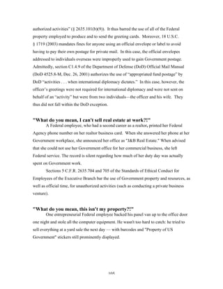105
authorized activities” (§ 2635.101(b)(9)). It thus barred the use of all of the Federal
property employed to produce and to send the greeting cards. Moreover, 18 U.S.C.
§ 1719 (2003) mandates fines for anyone using an official envelope or label to avoid
having to pay their own postage for private mail. In this case, the official envelopes
addressed to individuals overseas were improperly used to gain Government postage.
Admittedly, section C1.4.9 of the Department of Defense (DoD) Official Mail Manual
(DoD 4525.8-M, Dec. 26, 2001) authorizes the use of “appropriated fund postage” by
DoD “activities . . . when international diplomacy dictates.” In this case, however, the
officer’s greetings were not required for international diplomacy and were not sent on
behalf of an “activity” but were from two individuals—the officer and his wife. They
thus did not fall within the DoD exception.
"What do you mean, I can't sell real estate at work?!"
A Federal employee, who had a second career as a realtor, printed her Federal
Agency phone number on her realtor business card. When she answered her phone at her
Government workplace, she announced her office as "J&B Real Estate." When advised
that she could not use her Government office for her commercial business, she left
Federal service. The record is silent regarding how much of her duty day was actually
spent on Government work.
Sections 5 C.F.R. 2635.704 and 705 of the Standards of Ethical Conduct for
Employees of the Executive Branch bar the use of Government property and resources, as
well as official time, for unauthorized activities (such as conducting a private business
venture).
"What do you mean, this isn't my property?!"
One entrepreneurial Federal employee backed his panel van up to the office door
one night and stole all the computer equipment. He wasn't too hard to catch: he tried to
sell everything at a yard sale the next day — with barcodes and "Property of US
Government" stickers still prominently displayed.
 
