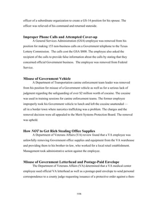 108
officer of a subordinate organization to create a GS-14 position for his spouse. The
officer was relieved of his command and returned stateside.
Improper Phone Calls and Attempted Cover-up
A General Services Administration (GSA) employee was removed from his
position for making 153 non-business calls on a Government telephone to the Texas
Lottery Commission. The calls cost the GSA $800. The employee also asked the
recipient of the calls to provide false information about the calls by stating that they
concerned official Government business. The employee was removed from Federal
Service.
Misuse of Government Vehicle
A Department of Transportation canine enforcement team leader was removed
from his position for misuse of a Government vehicle as well as for a serious lack of
judgment regarding the safeguarding of over $2 million worth of cocaine. The cocaine
was used in training sessions for canine enforcement teams. The former employee
improperly took his Government vehicle to lunch and left the cocaine unattended —
all in a border town where narcotics trafficking was a problem. The charges and the
removal decision were all appealed to the Merit Systems Protection Board. The removal
was upheld.
How NOT to Get Rich Stealing Office Supplies
A Department of Veterans Affairs (VA) review found that a VA employee was
unlawfully removing Government office supplies and equipment from the VA warehouse
and providing them to his brother-in-law, who worked for a local retail establishment.
Management took administrative action against the employee.
Misuse of Government Letterhead and Postage-Paid Envelope
The Department of Veterans Affairs (VA) determined that a VA medical center
employee used official VA letterhead as well as a postage-paid envelope to send personal
correspondence to a county judge requesting issuance of a protective order against a then-
 