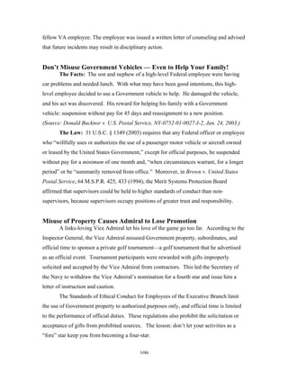 109
fellow VA employee. The employee was issued a written letter of counseling and advised
that future incidents may result in disciplinary action.
Don’t Misuse Government Vehicles — Even to Help Your Family!
The Facts: The son and nephew of a high-level Federal employee were having
car problems and needed lunch. With what may have been good intentions, this high-
level employee decided to use a Government vehicle to help. He damaged the vehicle,
and his act was discovered. His reward for helping his family with a Government
vehicle: suspension without pay for 45 days and reassignment to a new position.
(Source: Donald Bucknor v. U.S. Postal Service, NY-0752-01-0027-I-2, Jan. 24, 2003.)
The Law: 31 U.S.C. § 1349 (2003) requires that any Federal officer or employee
who “willfully uses or authorizes the use of a passenger motor vehicle or aircraft owned
or leased by the United States Government,” except for official purposes, be suspended
without pay for a minimum of one month and, “when circumstances warrant, for a longer
period” or be “summarily removed from office.” Moreover, in Brown v. United States
Postal Service, 64 M.S.P.R. 425, 433 (1994), the Merit Systems Protection Board
affirmed that supervisors could be held to higher standards of conduct than non-
supervisors, because supervisors occupy positions of greater trust and responsibility.
Misuse of Property Causes Admiral to Lose Promotion
A links-loving Vice Admiral let his love of the game go too far. According to the
Inspector General, the Vice Admiral misused Government property, subordinates, and
official time to sponsor a private golf tournament—a golf tournament that he advertised
as an official event. Tournament participants were rewarded with gifts improperly
solicited and accepted by the Vice Admiral from contractors. This led the Secretary of
the Navy to withdraw the Vice Admiral’s nomination for a fourth star and issue him a
letter of instruction and caution.
The Standards of Ethical Conduct for Employees of the Executive Branch limit
the use of Government property to authorized purposes only, and official time is limited
to the performance of official duties. These regulations also prohibit the solicitation or
acceptance of gifts from prohibited sources. The lesson: don’t let your activities as a
“fore” star keep you from becoming a four-star.
 