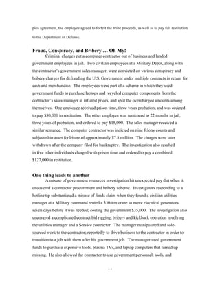11
plea agreement, the employee agreed to forfeit the bribe proceeds, as well as to pay full restitution
to the Department of Defense.
Fraud, Conspiracy, and Bribery … Oh My!
Criminal charges put a computer contractor out of business and landed
government employees in jail. Two civilian employees at a Military Depot, along with
the contractor’s government sales manager, were convicted on various conspiracy and
bribery charges for defrauding the U.S. Government under multiple contracts in return for
cash and merchandise. The employees were part of a scheme in which they used
government funds to purchase laptops and recycled computer components from the
contractor’s sales manager at inflated prices, and split the overcharged amounts among
themselves. One employee received prison time, three years probation, and was ordered
to pay $30,000 in restitution. The other employee was sentenced to 22 months in jail,
three years of probation, and ordered to pay $18,000. The sales manager received a
similar sentence. The computer contractor was indicted on nine felony counts and
subjected to asset forfeiture of approximately $7.8 million. The charges were later
withdrawn after the company filed for bankruptcy. The investigation also resulted
in five other individuals charged with prison time and ordered to pay a combined
$127,000 in restitution.
One thing leads to another
A misuse of government resources investigation hit unexpected pay dirt when it
uncovered a contractor procurement and bribery scheme. Investigators responding to a
hotline tip substantiated a misuse of funds claim when they found a civilian utilities
manager at a Military command rented a 350-ton crane to move electrical generators
seven days before it was needed; costing the government $35,000. The investigation also
uncovered a complicated contract bid rigging, bribery and kickback operation involving
the utilities manager and a Service contractor. The manager manipulated and sole-
sourced work to the contractor; reportedly to drive business to the contractor in order to
transition to a job with them after his government job. The manager used government
funds to purchase expensive tools, plasma TVs, and laptop computers that turned up
missing. He also allowed the contractor to use government personnel, tools, and
 