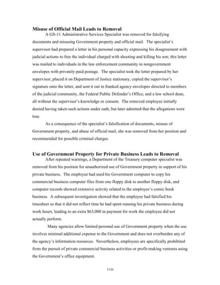 110
Misuse of Official Mail Leads to Removal
A GS-11 Administrative Services Specialist was removed for falsifying
documents and misusing Government property and official mail. The specialist’s
supervisor had prepared a letter in his personal capacity expressing his disagreement with
judicial actions to free the individual charged with shooting and killing his son; this letter
was mailed to individuals in the law enforcement community in nongovernment
envelopes with privately-paid postage. The specialist took the letter prepared by her
supervisor, placed it on Department of Justice stationary, copied the supervisor’s
signature onto the letter, and sent it out in franked agency envelopes directed to members
of the judicial community, the Federal Public Defender’s Office, and a law school dean,
all without the supervisor’s knowledge or consent. The removed employee initially
denied having taken such actions under oath, but later admitted that the allegations were
true.
As a consequence of the specialist’s falsification of documents, misuse of
Government property, and abuse of official mail, she was removed from her position and
recommended for possible criminal charges.
Use of Government Property for Private Business Leads to Removal
After repeated warnings, a Department of the Treasury computer specialist was
removed from his position for unauthorized use of Government property in support of his
private business. The employee had used his Government computer to copy his
commercial business computer files from one floppy disk to another floppy disk, and
computer records showed extensive activity related to the employee’s comic book
business. A subsequent investigation showed that the employee had falsified his
timesheet so that it did not reflect time he had spent running his private business during
work hours, leading to an extra $63,000 in payment for work the employee did not
actually perform.
Many agencies allow limited personal use of Government property when the use
involves minimal additional expense to the Government and does not overburden any of
the agency’s information resources. Nevertheless, employees are specifically prohibited
from the pursuit of private commercial business activities or profit-making ventures using
the Government’s office equipment.
 